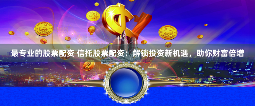 最专业的股票配资 信托股票配资：解锁投资新机遇，助你财富倍增