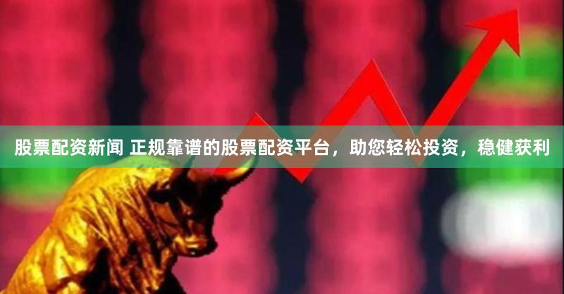股票配资新闻 正规靠谱的股票配资平台，助您轻松投资，稳健获利